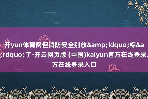 开yun体育网但消防安全别放&ldquo;粽&rdquo;了-开云网页版 (中国)kaiyun官方在线登录入口