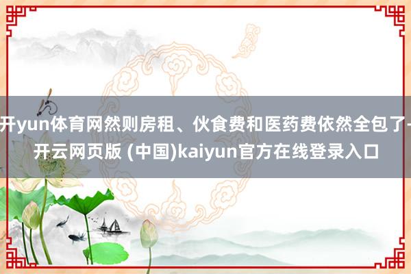 开yun体育网然则房租、伙食费和医药费依然全包了-开云网页版 (中国)kaiyun官方在线登录入口