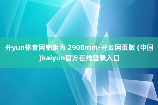 开yun体育网轴距为 2900mm-开云网页版 (中国)kaiyun官方在线登录入口