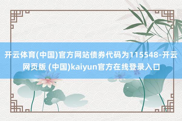 开云体育(中国)官方网站债券代码为115548-开云网页版 (中国)kaiyun官方在线登录入口