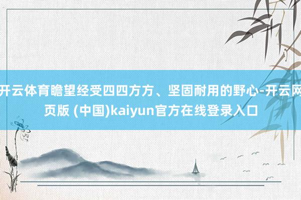 开云体育瞻望经受四四方方、坚固耐用的野心-开云网页版 (中国)kaiyun官方在线登录入口