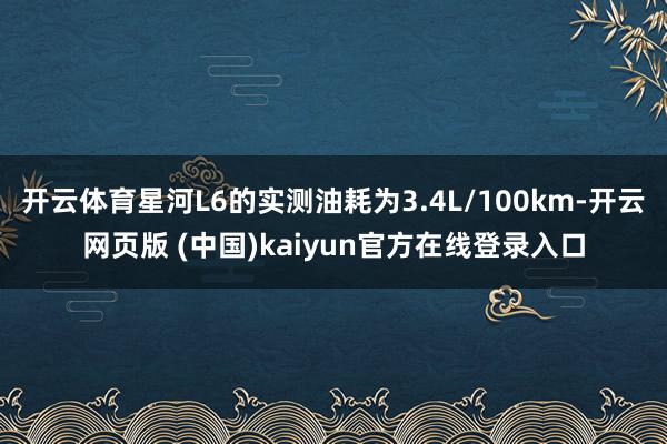 开云体育星河L6的实测油耗为3.4L/100km-开云网页版 (中国)kaiyun官方在线登录入口