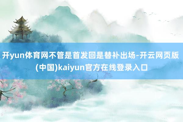 开yun体育网不管是首发回是替补出场-开云网页版 (中国)kaiyun官方在线登录入口