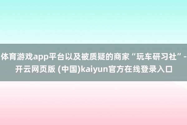 体育游戏app平台以及被质疑的商家“玩车研习社”-开云网页版 (中国)kaiyun官方在线登录入口