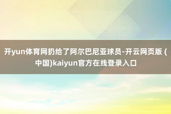 开yun体育网扔给了阿尔巴尼亚球员-开云网页版 (中国)kaiyun官方在线登录入口