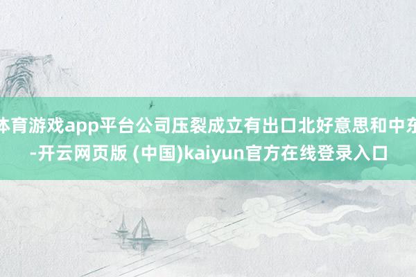 体育游戏app平台公司压裂成立有出口北好意思和中东-开云网页版 (中国)kaiyun官方在线登录入口