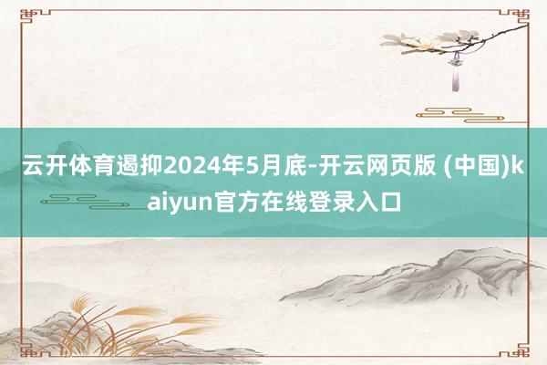 云开体育遏抑2024年5月底-开云网页版 (中国)kaiyun官方在线登录入口