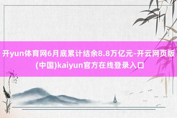 开yun体育网6月底累计结余8.8万亿元-开云网页版 (中国)kaiyun官方在线登录入口