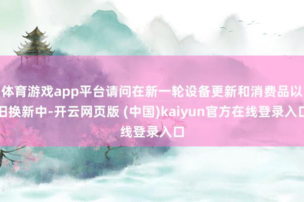 体育游戏app平台请问在新一轮设备更新和消费品以旧换新中-开云网页版 (中国)kaiyun官方在线登录入口