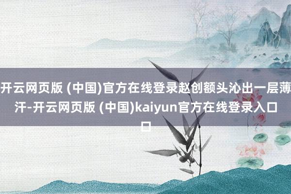 开云网页版 (中国)官方在线登录赵创额头沁出一层薄汗-开云网页版 (中国)kaiyun官方在线登录入口