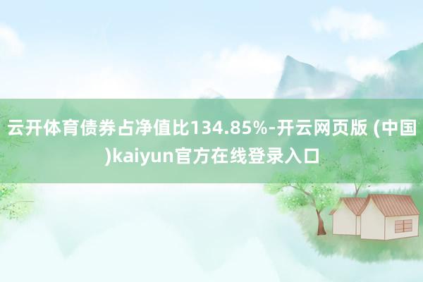 云开体育债券占净值比134.85%-开云网页版 (中国)kaiyun官方在线登录入口