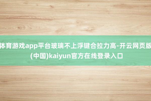 体育游戏app平台玻璃不上浮键合拉力高-开云网页版 (中国)kaiyun官方在线登录入口