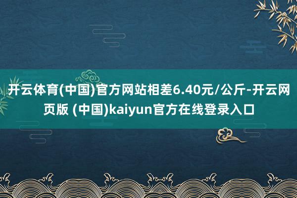 开云体育(中国)官方网站相差6.40元/公斤-开云网页版 (中国)kaiyun官方在线登录入口