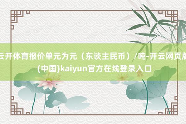 云开体育报价单元为元（东谈主民币）/吨-开云网页版 (中国)kaiyun官方在线登录入口