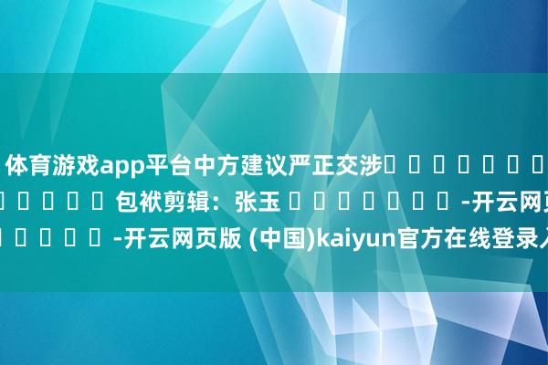 体育游戏app平台中方建议严正交涉												  								包袱剪辑：张玉 							-开云网页版 (中国)kaiyun官方在线登录入口