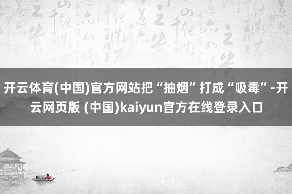 开云体育(中国)官方网站把“抽烟”打成“吸毒”-开云网页版 (中国)kaiyun官方在线登录入口