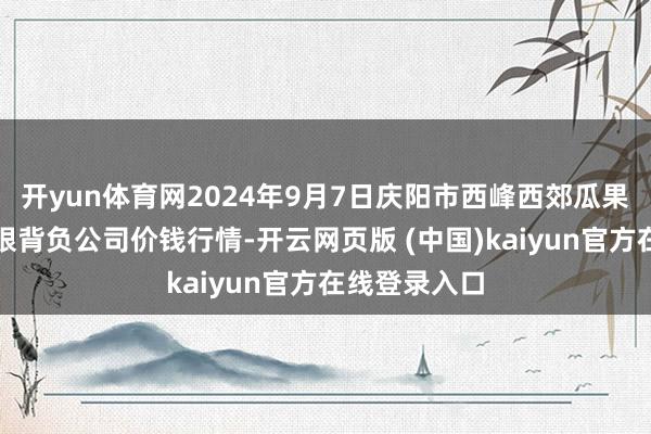 开yun体育网2024年9月7日庆阳市西峰西郊瓜果蔬菜批发有限背负公司价钱行情-开云网页版 (中国)kaiyun官方在线登录入口