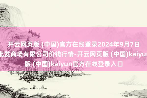 开云网页版 (中国)官方在线登录2024年9月7日广西新柳邕农居品批发商场有限公司价钱行情-开云网页版 (中国)kaiyun官方在线登录入口