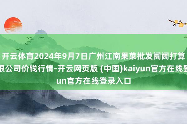 开云体育2024年9月7日广州江南果菜批发阛阓打算惩处有限公司价钱行情-开云网页版 (中国)kaiyun官方在线登录入口