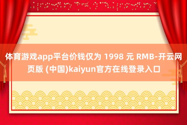 体育游戏app平台价钱仅为 1998 元 RMB-开云网页版 (中国)kaiyun官方在线登录入口