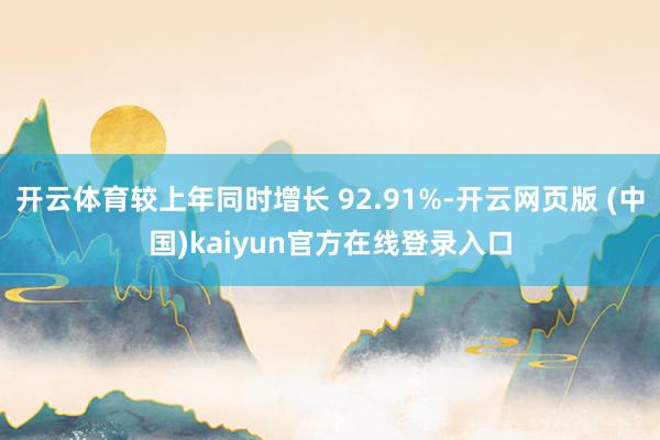 开云体育较上年同时增长 92.91%-开云网页版 (中国)kaiyun官方在线登录入口