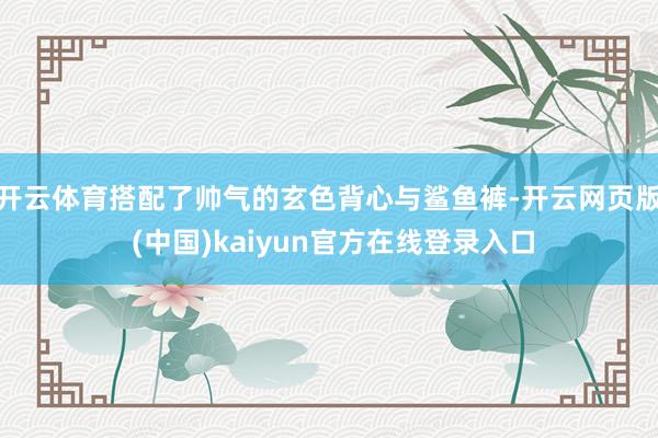 开云体育搭配了帅气的玄色背心与鲨鱼裤-开云网页版 (中国)kaiyun官方在线登录入口