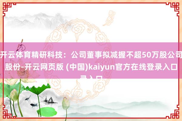 开云体育精研科技：公司董事拟减握不超50万股公司股份-开云网页版 (中国)kaiyun官方在线登录入口