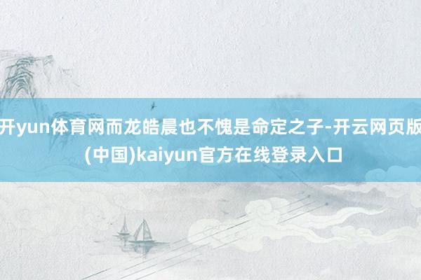 开yun体育网而龙皓晨也不愧是命定之子-开云网页版 (中国)kaiyun官方在线登录入口