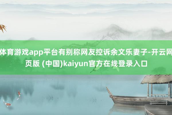 体育游戏app平台有别称网友控诉余文乐妻子-开云网页版 (中国)kaiyun官方在线登录入口