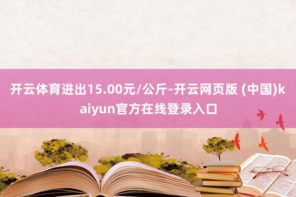 开云体育进出15.00元/公斤-开云网页版 (中国)kaiyun官方在线登录入口