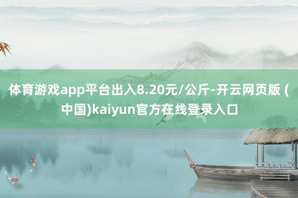 体育游戏app平台出入8.20元/公斤-开云网页版 (中国)kaiyun官方在线登录入口