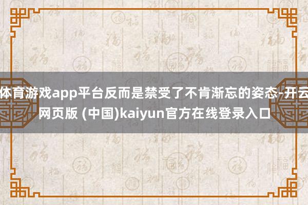 体育游戏app平台反而是禁受了不肯渐忘的姿态-开云网页版 (中国)kaiyun官方在线登录入口