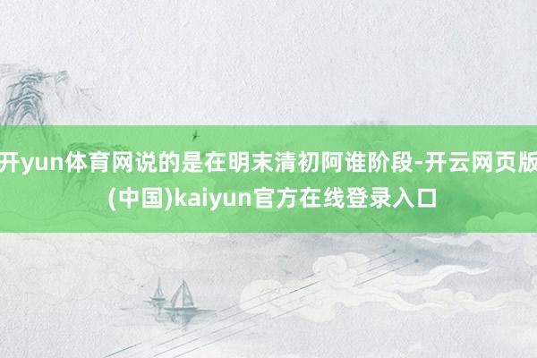 开yun体育网说的是在明末清初阿谁阶段-开云网页版 (中国)kaiyun官方在线登录入口