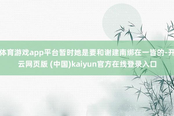 体育游戏app平台暂时她是要和谢建南绑在一皆的-开云网页版 (中国)kaiyun官方在线登录入口