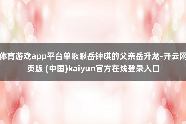 体育游戏app平台单瞅瞅岳钟琪的父亲岳升龙-开云网页版 (中国)kaiyun官方在线登录入口