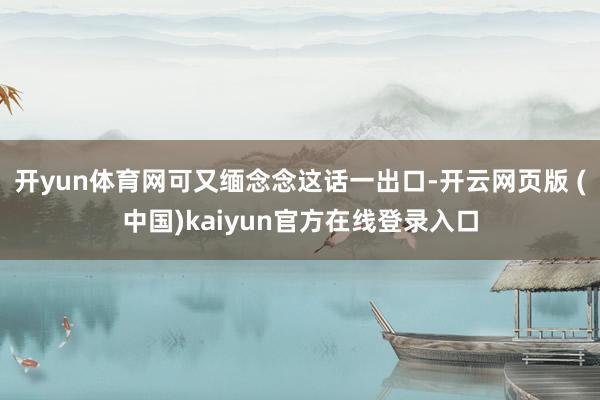 开yun体育网可又缅念念这话一出口-开云网页版 (中国)kaiyun官方在线登录入口