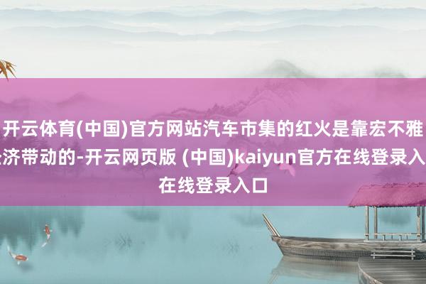 开云体育(中国)官方网站汽车市集的红火是靠宏不雅经济带动的-开云网页版 (中国)kaiyun官方在线登录入口