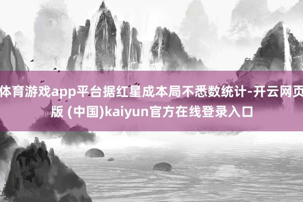 体育游戏app平台据红星成本局不悉数统计-开云网页版 (中国)kaiyun官方在线登录入口