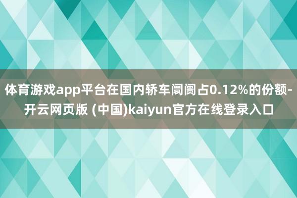 体育游戏app平台在国内轿车阛阓占0.12%的份额-开云网页版 (中国)kaiyun官方在线登录入口