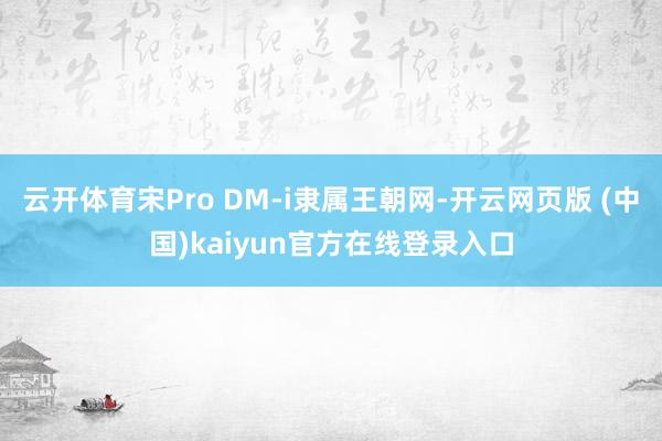 云开体育宋Pro DM-i隶属王朝网-开云网页版 (中国)kaiyun官方在线登录入口