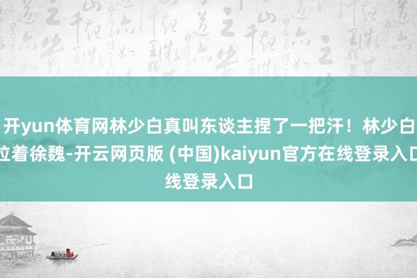 开yun体育网林少白真叫东谈主捏了一把汗！林少白拉着徐魏-开云网页版 (中国)kaiyun官方在线登录入口