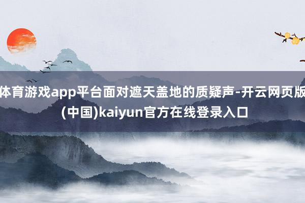 体育游戏app平台面对遮天盖地的质疑声-开云网页版 (中国)kaiyun官方在线登录入口