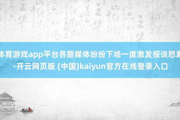 体育游戏app平台各路媒体纷纷下场一度激发报谈怒潮-开云网页版 (中国)kaiyun官方在线登录入口