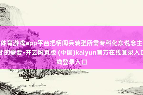 体育游戏app平台把柄阅兵转型所需专科化东说念主才的需要-开云网页版 (中国)kaiyun官方在线登录入口