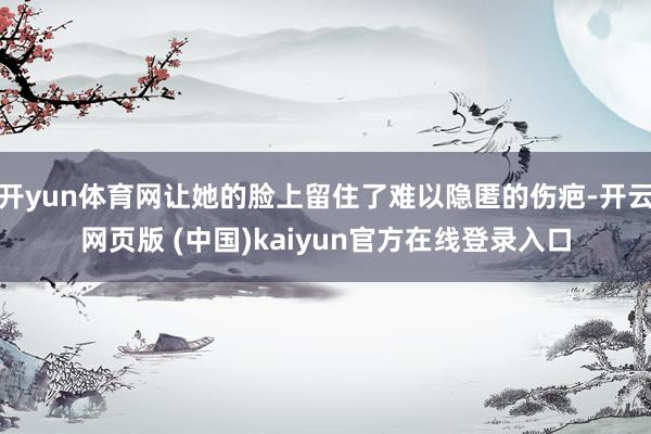 开yun体育网让她的脸上留住了难以隐匿的伤疤-开云网页版 (中国)kaiyun官方在线登录入口