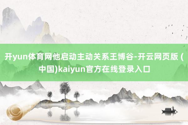 开yun体育网他启动主动关系王博谷-开云网页版 (中国)kaiyun官方在线登录入口