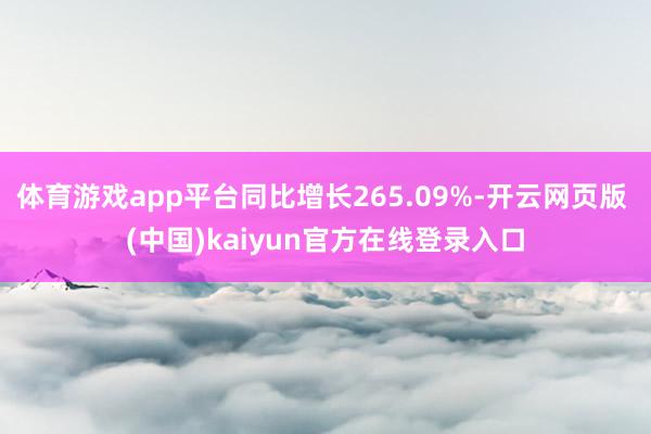 体育游戏app平台同比增长265.09%-开云网页版 (中国)kaiyun官方在线登录入口