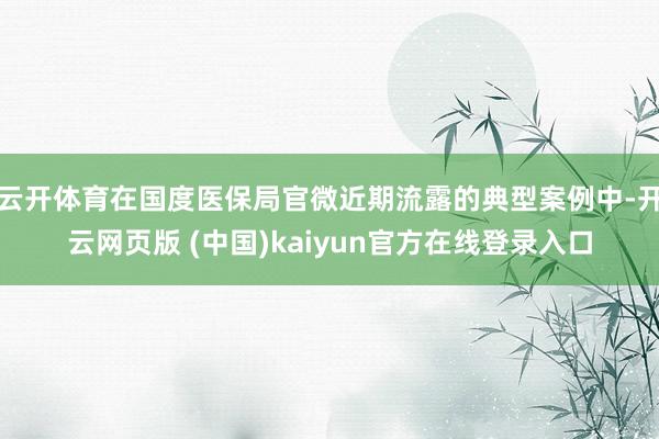 云开体育在国度医保局官微近期流露的典型案例中-开云网页版 (中国)kaiyun官方在线登录入口