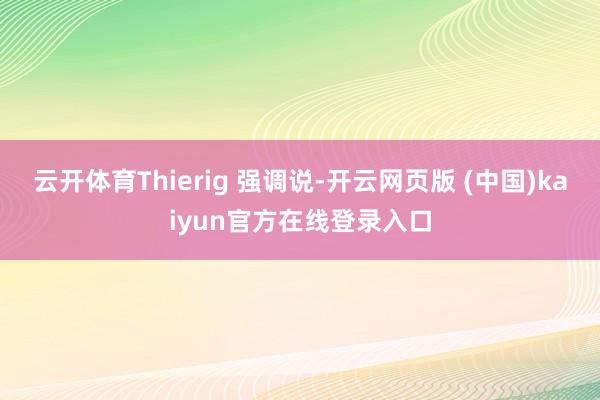 云开体育Thierig 强调说-开云网页版 (中国)kaiyun官方在线登录入口