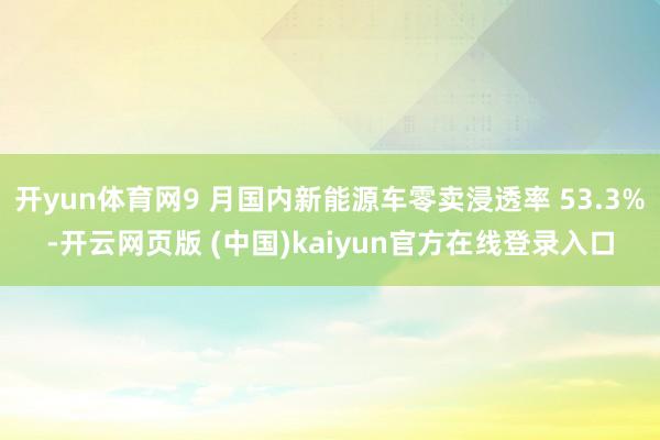 开yun体育网9 月国内新能源车零卖浸透率 53.3%-开云网页版 (中国)kaiyun官方在线登录入口